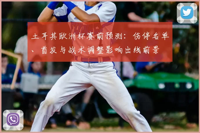 土耳其欧洲杯赛前预测:伤停名单、首发与战术调整影响出线前景