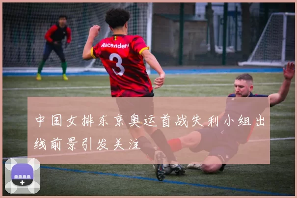 中国女排东京奥运首战失利小组出线前景引发关注