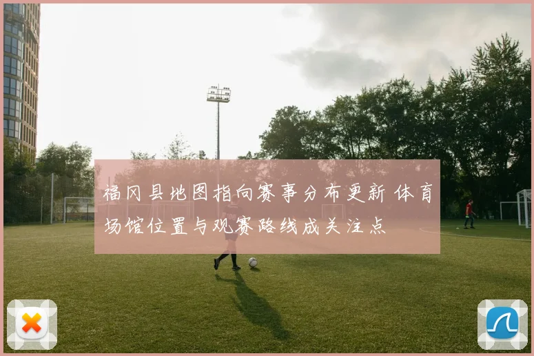 福冈县地图指向赛事分布更新 体育场馆位置与观赛路线成关注点