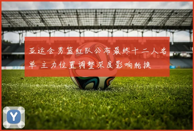 亚运会男篮红队公布最终十二人名单 主力位置调整深度影响轮换