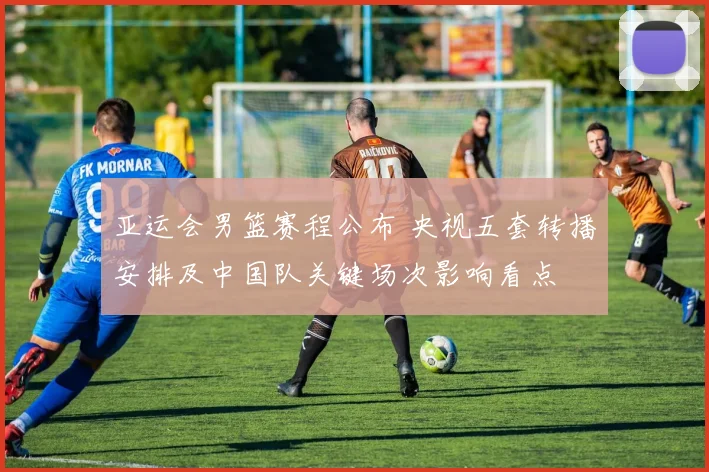 亚运会男篮赛程公布 央视五套转播安排及中国队关键场次影响看点